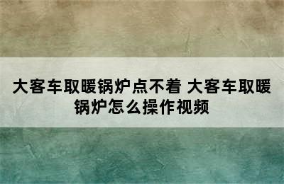 大客车取暖锅炉点不着 大客车取暖锅炉怎么操作视频